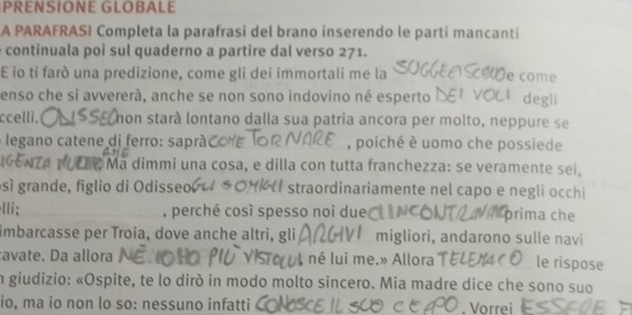 PRENSIONE GLOBALE 
A PARAFRASI Completa la parafrasi del brano inserendo le parti mancanti 
continuala poi sul quaderno a partire dal verso 271. 
E io tỉ farò una predizione, come gli dei immortali me la e come 
enso che si avvererà, anche se non sono indovino né esperto degli 
ccelli. non stará lontano dalla sua patria ancora per molto, neppure se 
legano catene di ferro: sapráć , poiché è uomo che possiede 
e Ma dimmi una cosa, e dilla con tutta franchezza: se veramente sei, 
sí grande, figlio di Odisseo straordinariamente nel capo e negli occhi 
lli; , perché così spesso noi due prima che 
imbarcasse per Troia, dove anche altri, gli migliori, andarono sulle navi 
avate. Da allora né lui me.» Allora le rispose 
in giudizio: «Ospite, te lo diró in modo molto sincero. Mia madre dice che sono suo 
io, ma io non lo so: nessuno infatti . Vorrei