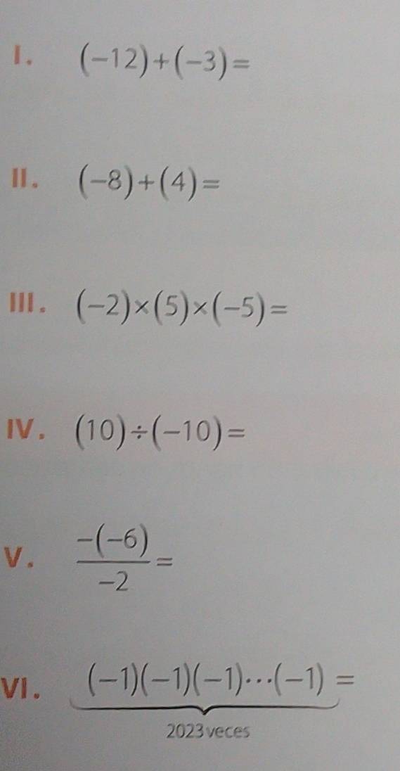 (-12)+(-3)=
Ⅱ. (-8)+(4)=
ⅢII . (-2)* (5)* (-5)=
IV. (10)/ (-10)=
V.  (-(-6))/-2 =
VI . (-1)(-1)(-1)·s (-1)=
2023 veces