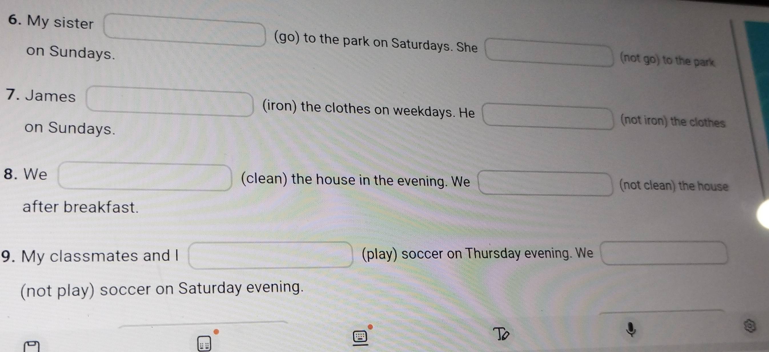 My sister (go) to the park on Saturdays. She (not go) to the park
on Sundays.
7. James (iron) the clothes on weekdays. He (not iron) the clothes
on Sundays.
8. We (clean) the house in the evening. We (not clean) the house
after breakfast.
9. My classmates and l (play) soccer on Thursday evening. We
(not play) soccer on Saturday evening.