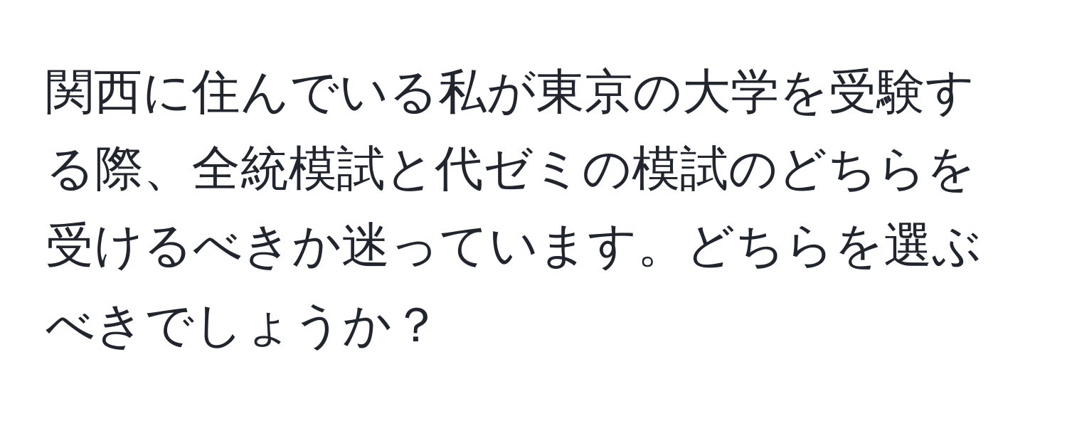 関西に住んでいる私が東京の大学を受験する際、全統模試と代ゼミの模試のどちらを受けるべきか迷っています。どちらを選ぶべきでしょうか？