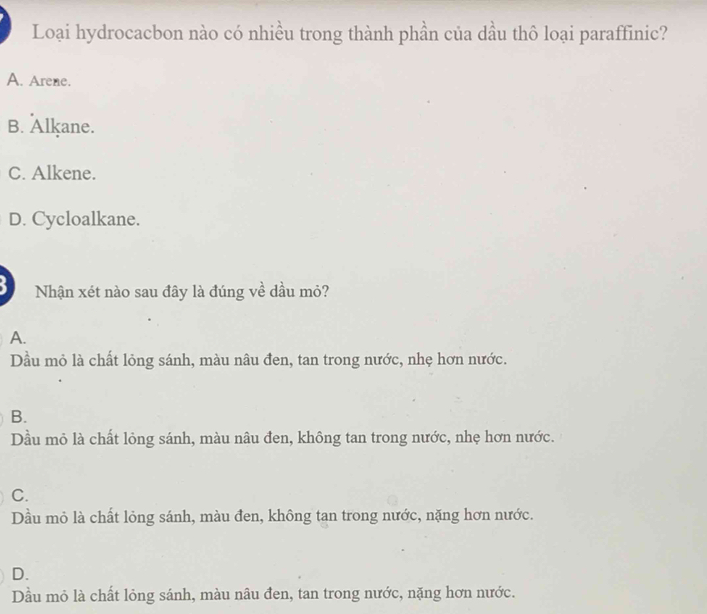 Loại hydrocacbon nào có nhiều trong thành phần của dầu thô loại paraffinic?
A. Arene.
B. Alkane.
C. Alkene.
D. Cycloalkane.
Nhận xét nào sau đây là đúng về dầu mỏ?
A.
Dầu mỏ là chất lỏng sánh, màu nâu đen, tan trong nước, nhẹ hơn nước.
B.
Dầu mỏ là chất lỏng sánh, màu nâu đen, không tan trong nước, nhẹ hơn nước.
C.
Dầu mỏ là chất lỏng sánh, màu đen, không tan trong nước, nặng hơn nước.
D.
Dầu mỏ là chất lỏng sánh, màu nâu đen, tan trong nước, nặng hơn nước.