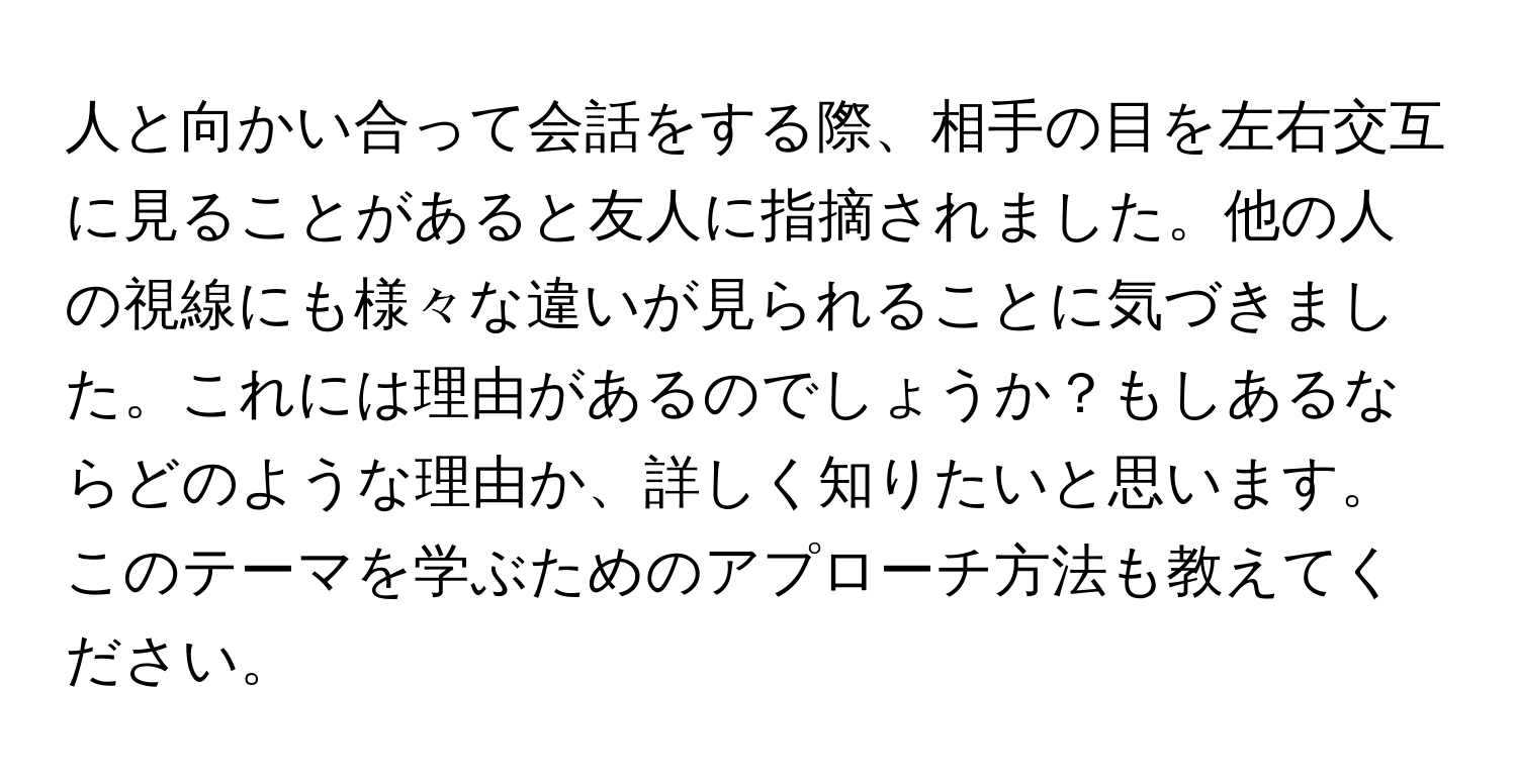 人と向かい合って会話をする際、相手の目を左右交互に見ることがあると友人に指摘されました。他の人の視線にも様々な違いが見られることに気づきました。これには理由があるのでしょうか？もしあるならどのような理由か、詳しく知りたいと思います。このテーマを学ぶためのアプローチ方法も教えてください。