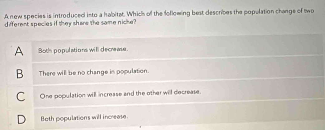 A new species is introduced into a habitat. Which of the following best describes the population change of two
different species if they share the same niche?
A Both populations will decrease.
B There will be no change in population.
C One population will increase and the other will decrease.
Both populations will increase.