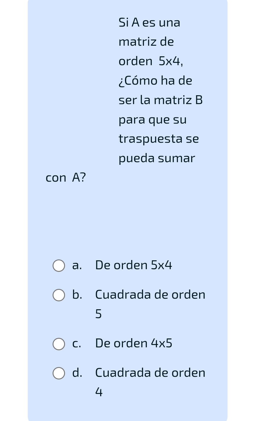 Si A es una
matriz de
orden 5* 4, 
¿Cómo ha de
ser la matriz B
para que su
traspuesta se
pueda sumar
con A?
a. De orden 5* 4
b. Cuadrada de orden
5
c. De orden 4* 5
d. Cuadrada de orden
4