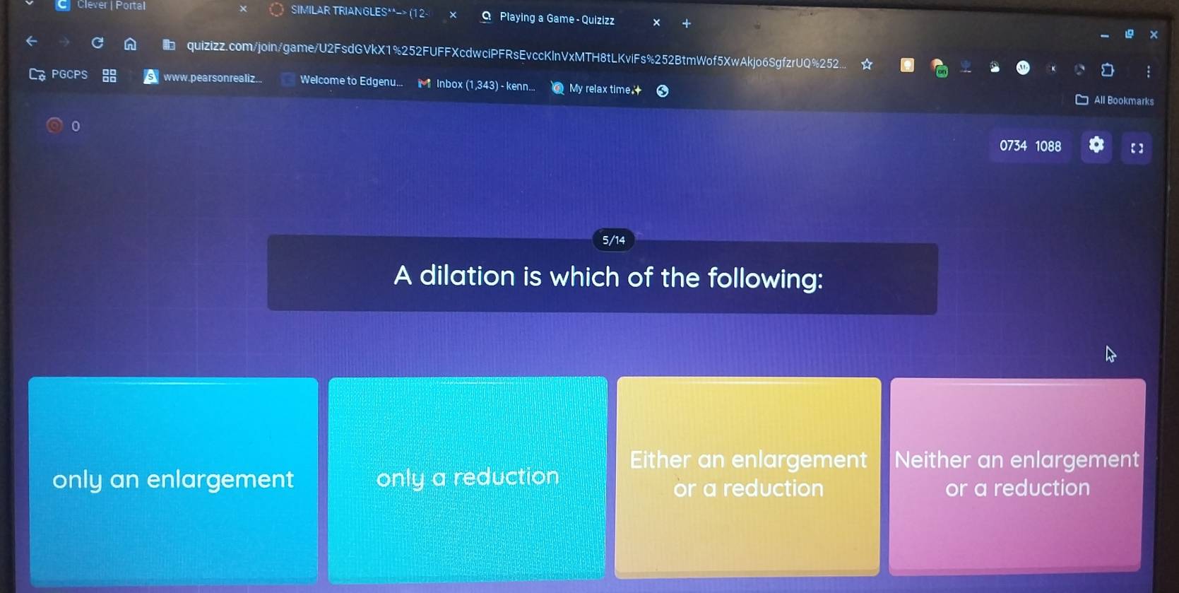 Clever | Portal SIMILAR TRIANGLES**-> (12- Playing a Game - Quizizz
quizizz.com/join/game/U2FsdGVkX1%252FUFFXcdwciPFRsEvccKlnVxMTH8tLKviFs%252BtmWof5XwAkjo6SgfzrUQ%252
PGCPS a www. pear son realiz. Welcome to Edgenu... w Inbox (1,343) - kenn.. My relax time.
All Bookmarks
0
0734 1088 【】
5/14
A dilation is which of the following:
Either an enlargement Neither an enlargement
only an enlargement only a reduction
or a reduction or a reduction