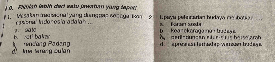 Pilihlah lebih dari satu jawaban yang tepat!
1. Masakan tradisional yang dianggap sebagai ikon 2. Upaya pelestarian budaya melibatkan ....
nasional Indonesia adalah ... a. ikatan sosial
a. sate b. keanekaragaman budaya
b. roti bakar o perlindungan situs-situs bersejarah
rendang Padang d. apresiasi terhadap warisan budaya
d. kue terang bulan