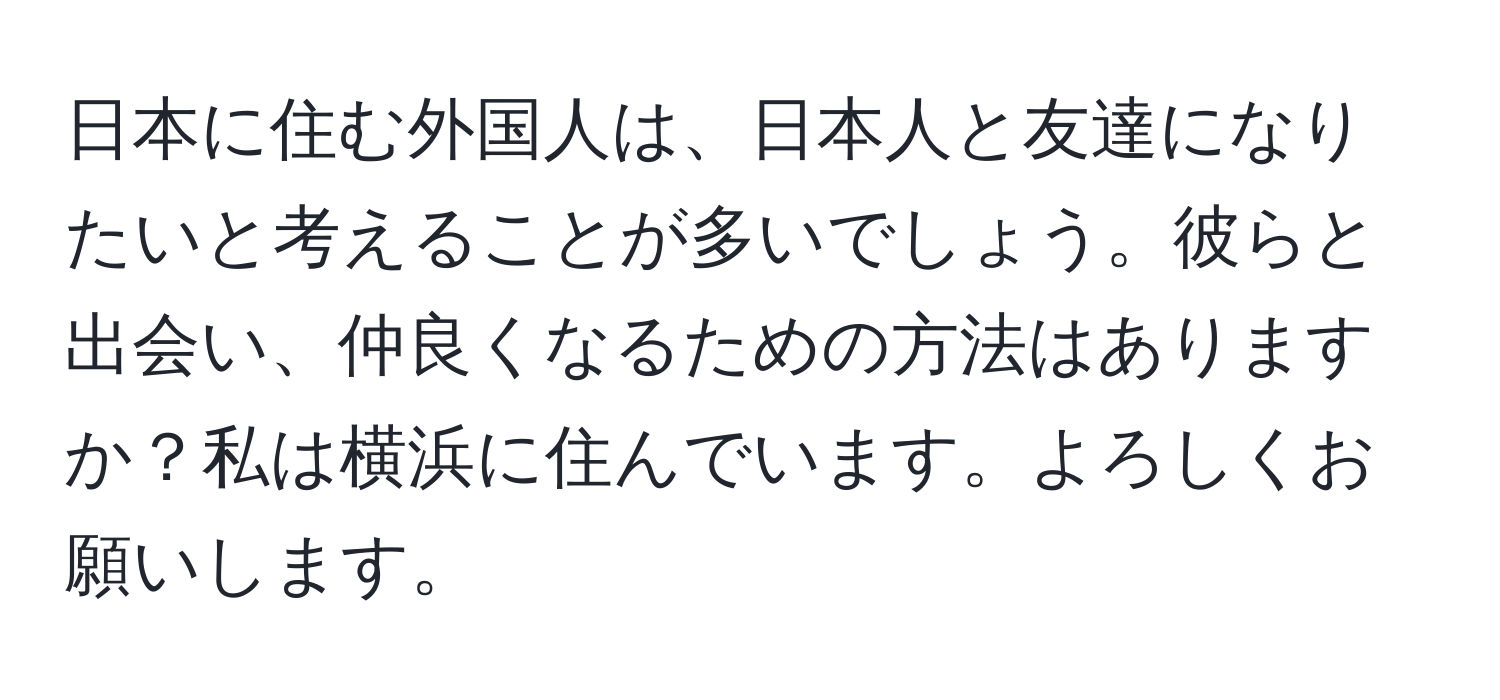 日本に住む外国人は、日本人と友達になりたいと考えることが多いでしょう。彼らと出会い、仲良くなるための方法はありますか？私は横浜に住んでいます。よろしくお願いします。