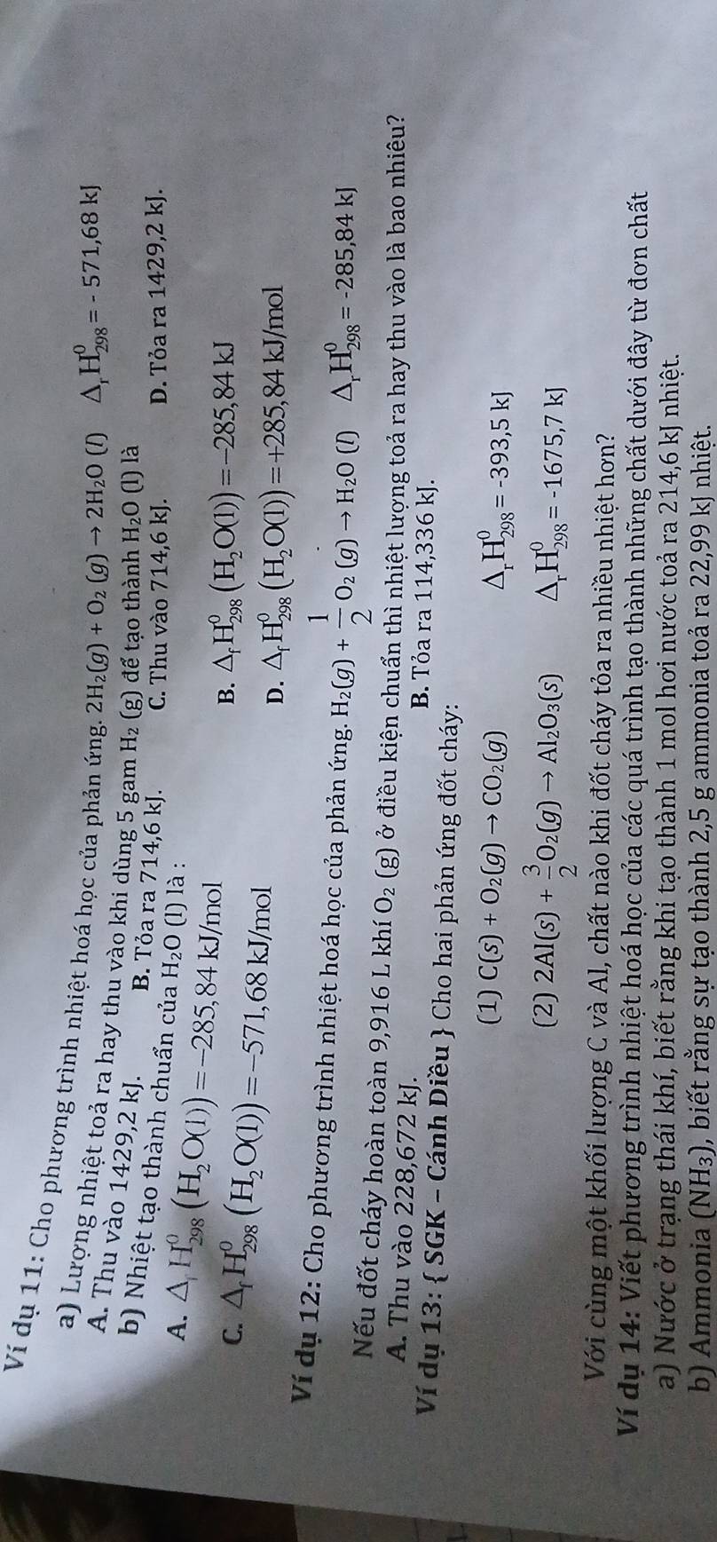Ví dụ 11: Cho phương trình nhiệt hoá học của phản ứng H_2O (l) là
2H_2(g)+O_2(g)to 2H_2O (1) △ _rH_(298)^0=-571,68kJ
a) Lượng nhiệt toả ra hay thu vào khi dùng 5 gam H_2 (g) để tạo thành
A. Thu vào 1429,2 kJ.
b) Nhiệt tạo thành chuẩn của H_2O
B. Tỏa ra 714,6kJ C. Thu vào 714,6 kJ.
A. △ H_(298)^0(H_2O(l))=-285,84kJ/mol (l) là : D. Tỏa ra 1429,2kJ.
C. △ _fH_(298)^0(H_2O(l))=-571,68kJ/mol
B. △ _fH_(298)^0(H_2O(l))=-285,84kJ
D. △ _fH_(298)^0(H_2O(l))=+285,84kJ/mol
Ví dụ 12: Cho phương trình nhiệt hoá học của phản ứng. H_2(g)+ 1/2 O_2(g)to H_2O(l)△ _rH_(298)^0=-285,84kJ
Nếu đốt cháy hoàn toàn 9,916 L khí O_2(g) ở điều kiện chuẩn thì nhiệt lượng toả ra hay thu vào là bao nhiêu?
A. Thu vào 228,672 kJ. B. Tỏa ra 114,336 kJ.
Ví dụ 13:  SGK - Cánh Diều  Cho hai phản ứng đốt cháy:
(1) C(s)+O_2(g)to CO_2(g) △ _rH_(298)^0=-393,5kJ
(2) 2Al(s)+ 3/2 O_2(g)to Al_2O_3(s) △ _rH_(298)^0=-1675,7kJ
Với cùng một khối lượng C và Al, chất nào khi đốt cháy tỏa ra nhiều nhiệt hơn?
Ví dụ 14: Viết phương trình nhiệt hoá học của các quá trình tạo thành những chất dưới đây từ đơn chất
a) Nước ở trạng thái khí, biết rằng khi tạo thành 1 mol hơi nước toả ra 214,6 kJ nhiệt.
b) Ammonia (NH_3) 0, biết rằng sự tạo thành 2,5 g ammonia toả ra 22,99 kJ nhiệt.