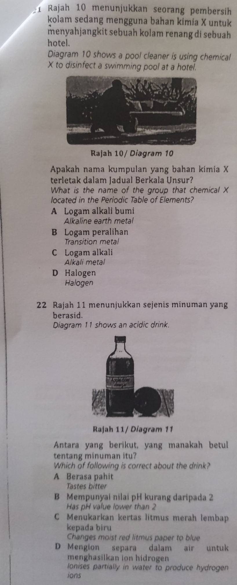 Rajah 10 menunjukkan seorang pembersih
kolam sedang mengguna bahan kimia X untuk
menyahjangkit sebuah kolam renang di sebuah 
hotel.
Diagram 10 shows a pool cleaner is using chemical
X to disinfect a swimming pool at a hotel.
Rajah 10/ Diagram 10
Apakah nama kumpulan yang bahan kimia X
terletak dalam Jadual Berkala Unsur?
What is the name of the group that chemical X
located in the Periodic Table of Elements?
A Logam alkali bumi
Alkaline earth metal
B Logam peralihan
Transition metal
C Logam alkali
Alkali metal
D Halogen
Halogen
22 Rajah 11 menunjukkan sejenis minuman yang
berasid.
Diagram 11 shows an acidic drink.
Rajah 11/ Diagram 11
Antara yang berikut, yang manakah betul
tentang minuman itu?
Which of following is correct about the drink?
A Berasa pahit
Tastes bitter
B Mempunyai nilai pH kurang daripada 2
Has pH value lower than 2
C Menukarkan kertas litmus merah lembap
kepada biru
Changes moist red litmus paper to blue
D Mengion separa dalam air untuk
menghasilkan ion hidrogen
lonises partially in water to produce hydrogen
ions