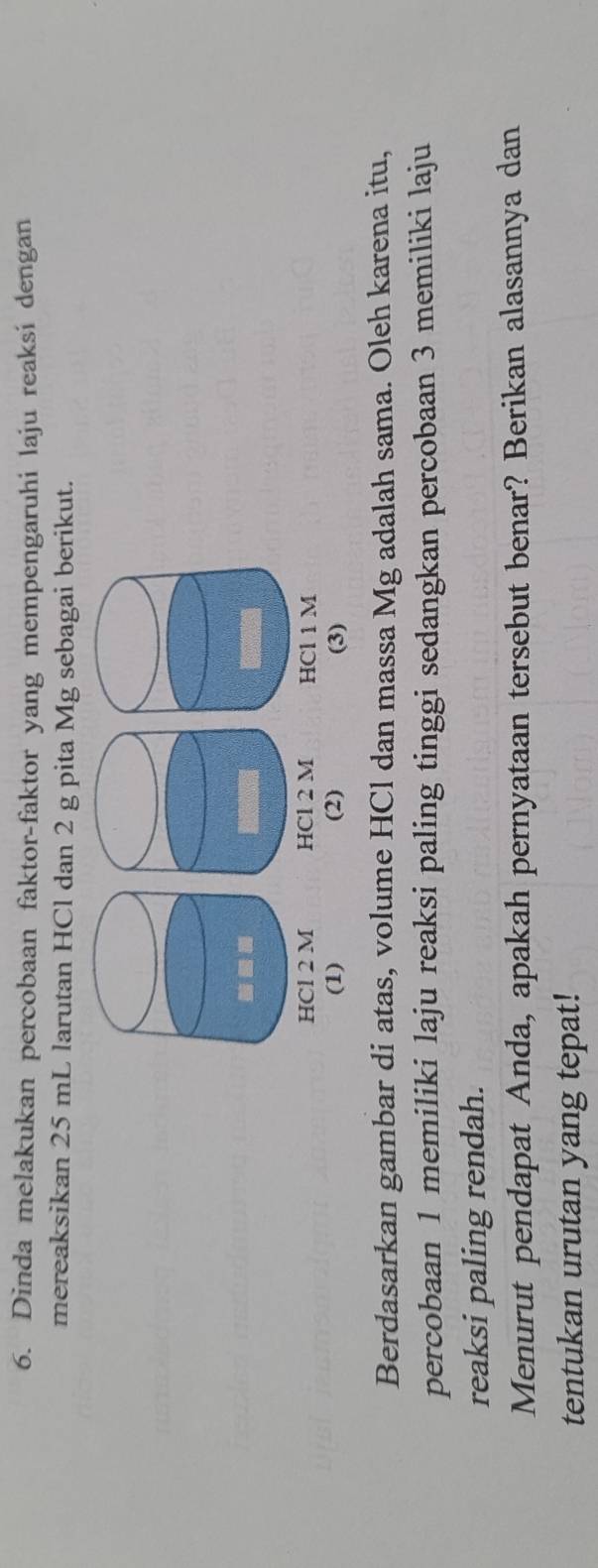 Dinda melakukan percobaan faktor-faktor yang mempengaruhi laju reaksi dengan 
mereaksikan 25 mL larutan HCl dan 2 g pita Mg sebagai berikut. 


Berdasarkan gambar di atas, volume HCl dan massa Mg adalah sama. Oleh karena itu, 
percobaan 1 memiliki laju reaksi paling tinggi sedangkan percobaan 3 memiliki laju 
reaksi paling rendah. 
Menurut pendapat Anda, apakah pernyataan tersebut benar? Berikan alasannya dan 
tentukan urutan yang tepat!