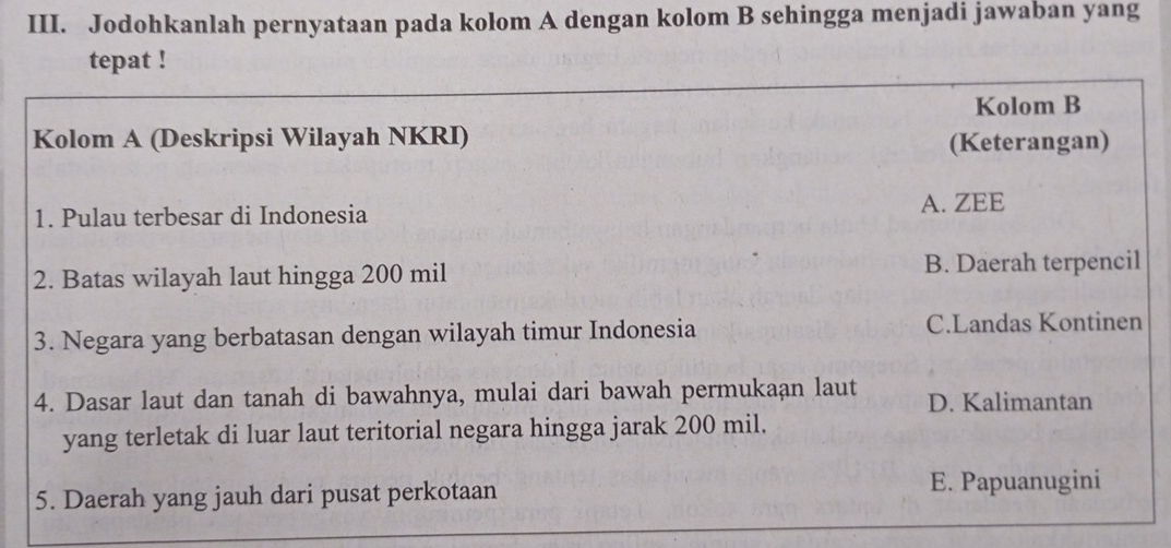 Jodohkanlah pernyataan pada kolom A dengan kolom B sehingga menjadi jawaban yang
tepat !
Kolom B
Kolom A (Deskripsi Wilayah NKRI) (Keterangan)
1. Pulau terbesar di Indonesia
A. ZEE
2. Batas wilayah laut hingga 200 mil B. Daerah terpencil
3. Negara yang berbatasan dengan wilayah timur Indonesia C.Landas Kontinen
4. Dasar laut dan tanah di bawahnya, mulai dari bawah permukaan laut D. Kalimantan
yang terletak di luar laut teritorial negara hingga jarak 200 mil.
5. Daerah yang jauh dari pusat perkotaan E. Papuanugini