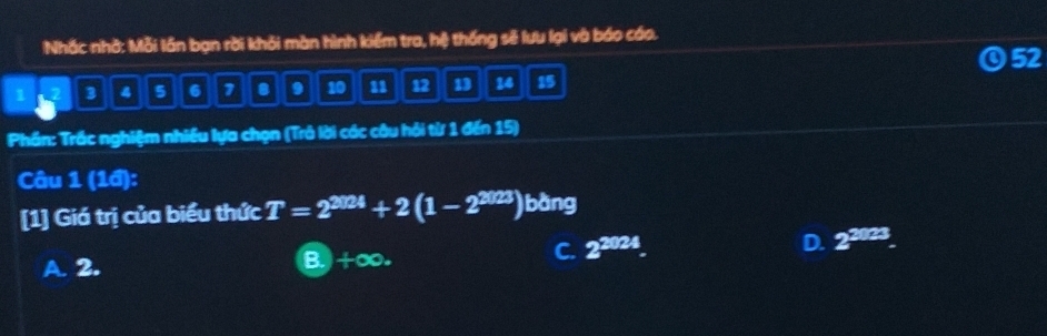 Nhắc nhớ: Mỗi lần bạn rời khỏi màn hình kiểm tra, hệ thống sẽ lưu lại và báo cáo.
52
1 2 3 4 5 6 7 9 10 1 12 13 14 15
Phần: Trắc nghiệm nhiều lựa chọn (Trả lời các câu hỏi từ 1 đến 15)
Câu 1 (1đ):
[1] Giá trị của biểu thức T=2^(3!24)+2(1-2^(2023)) bàng
A. 2. B. +∞.
C. 2^(2024). D. 2^(2023).