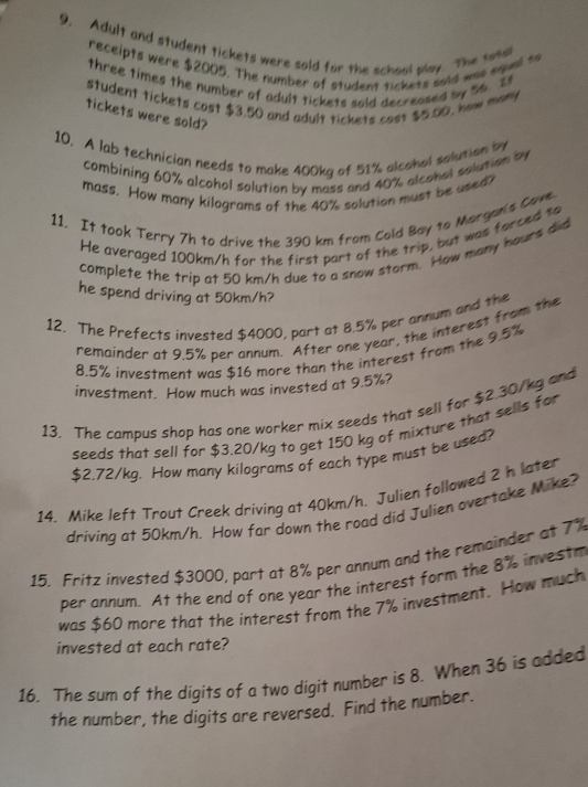 Adult and student tickets were sold for the schaol play. The tosal 
receipts were $2005. The number of student tickets soid was squal to 
three times the number of adult tickets sold decreased by 56. If 
student tickets cost $3.50 and adult tickets cost $5.00, how many 
tickets were sold? 
10. A lab technician needs to make 400kg of 51% alcahol solution by 
combining 60% alcohol solution by mass and 40% alcohol solution by 
mass. How many kilograms of the 40% solution must be ased? 
11, It took Terry 7h to drive the 390 km from Cold Bay to Margan's Cove. 
He averaged 100km/h for the first part of the trip, but was forced to 
complete the trip at 50 km/h due to a snow storm. How many hours did 
he spend driving at 50km/h? 
12. The Prefects invested $4000, part at 8.5% per annum and the 
remainder at 9.5% per annum. After one year, the interest from the
8.5% investment was $16 more than the interest from the 9.5%
investment. How much was invested at 9.5%? 
13. The campus shop has one worker mix seeds that sell for $2.30/kg and 
seeds that sell for $3.20/kg to get 150 kg of mixture that sells for
$2.72/kg. How many kilograms of each type must be used? 
14. Mike left Trout Creek driving at 40km/h. Julien followed 2 h later 
driving at 50km/h. How far down the road did Julien overtake Mike? 
15. Fritz invested $3000, part at 8% per annum and the remainder at 7%
per annum. At the end of one year the interest form the 8% investr 
was $60 more that the interest from the 7% investment. How much 
invested at each rate? 
16. The sum of the digits of a two digit number is 8. When 36 is added 
the number, the digits are reversed. Find the number.