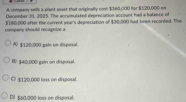 Listen
A company sells a plant asset that originally cost $360,000 for $120,000 on
December 31, 2025. The accumulated depreciation account had a balance of
$180,000 after the current year 's depreciation of $30,000 had been recorded. The
company should recognize a
A) $120,000 gain on disposal.
B) $40,000 gain on disposal.
C) $120,000 loss on disposal.
D) $60,000 loss on disposal.