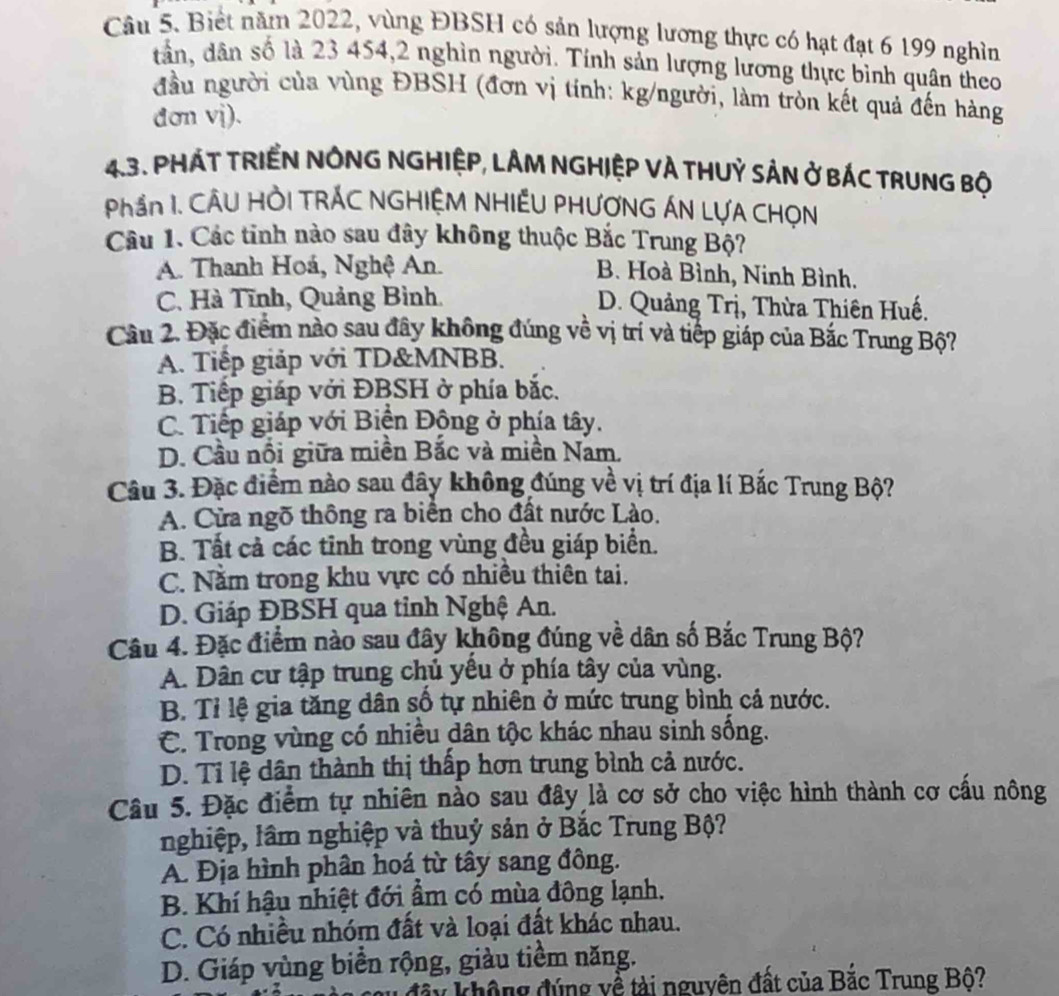 Biết năm 2022, vùng ĐBSH có sản lượng lương thực có hạt đạt 6 199 nghìn
dân, dân số là 23 454,2 nghìn người. Tính sản lượng lương thực bình quân theo
đầu người của vùng ĐBSH (đơn vị tính: kg/người, làm tròn kết quả đến hàng
đơn vj).
43. PHÁT TRIểN NÔNG NGHIệP, LÂM NGHIệP VÀ THUỷ SảN ở BÁC TRuNG Bộ
Phần I. CÂU HỜI TRÁC NGHIỆM NHIÊU PHƯƠNG ÁN LỤA CHọN
Câu 1. Các tinh nào sau đây không thuộc Bắc Trung Bộ?
A. Thanh Hoá, Nghệ An. B. Hoà Bình, Ninh Bình.
C. Hà Tĩnh, Quảng Bình. D. Quảng Trị, Thừa Thiên Huế.
Cầu 2. Đặc điểm nào sau đây không đúng về vị trí và tiếp giáp của Bắc Trung Bộ?
A. Tiếp giáp với TD&MNBB.
B. Tiếp giáp với ĐBSH ở phía bắc.
C. Tiếp giáp với Biền Động ở phía tây.
D. Cầu nổi giữa miền Bắc và miền Nam,
Câu 3. Đặc điểm nào sau đây không đúng về vị trí địa lí Bắc Trung Bộ?
A. Cửa ngõ thông ra biển cho đất nước Lào.
B. Tất cả các tĩnh trong vùng đều giáp biển.
C. Nằm trong khu vực có nhiều thiên tai.
D. Giáp ĐBSH qua tỉnh Nghệ An.
Câu 4. Đặc điểm nào sau đây không đúng về dân số Bắc Trung Bộ?
A. Dân cư tập trung chủ yếu ở phía tây của vùng.
B. Tỉ lệ gia tăng dân số tự nhiên ở mức trung bình cả nước.
C. Trong vùng có nhiều dân tộc khác nhau sinh sống.
D. Tỉ lệ dân thành thị thấp hơn trung bình cả nước.
Câu 5. Đặc điểm tự nhiên nào sau đây là cơ sở cho việc hình thành cơ cấu nông
nghiệp, lâm nghiệp và thuỷ sản ở Bắc Trung Bộ?
A. Địa hình phân hoá từ tây sang đông.
B. Khí hậu nhiệt đới ẩm có mùa đông lạnh.
C. Có nhiều nhóm đất và loại đất khác nhau.
D. Giáp vùng biển rộng, giàu tiềm năng.
đây không đúng về tài nguyên đất của Bắc Trung Bộ?