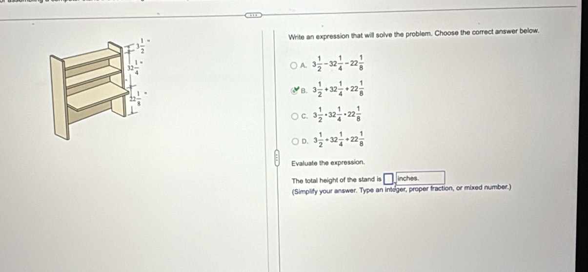 Write an expression that will solve the problem. Choose the correct answer below,
3 1/2 
 3/4 =
A. 3 1/2 -32 1/4 -22 1/8 
22 1/8 
B. 3 1/2 +32 1/4 +22 1/8 
C. 3 1/2 · 32 1/4 · 22 1/8 
D. 3 1/2 +32 1/4 +22 1/8 
Evaluate the expression.
The total height of the stand is inches.
(Simplify your answer. Type an integer, proper fraction, or mixed number.)