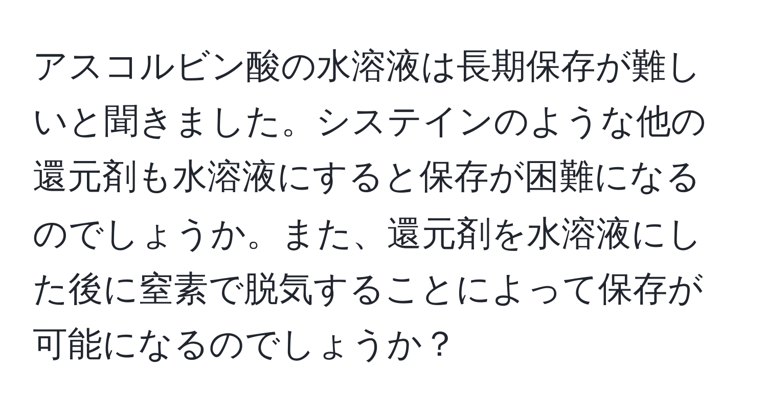 アスコルビン酸の水溶液は長期保存が難しいと聞きました。システインのような他の還元剤も水溶液にすると保存が困難になるのでしょうか。また、還元剤を水溶液にした後に窒素で脱気することによって保存が可能になるのでしょうか？