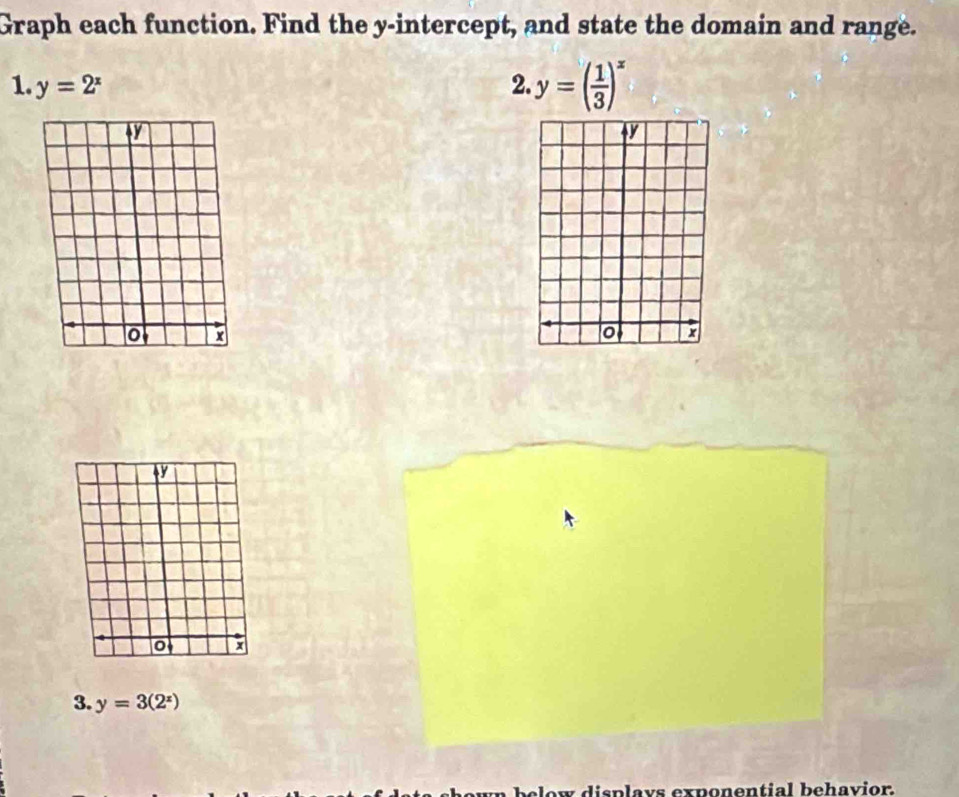 Graph each function. Find the y-intercept, and state the domain and range.
1. y=2^x 2. y=( 1/3 )^x
+
3. y=3(2^x)
clow displays exponential behavior.