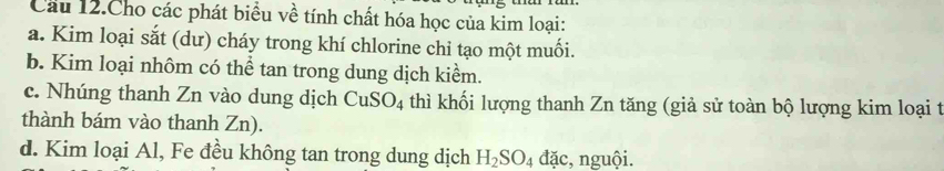 Cầu 12.Cho các phát biểu về tính chất hóa học của kim loại: 
a. Kim loại sắt (dư) cháy trong khí chlorine chỉ tạo một muối. 
b. Kim loại nhôm có thể tan trong dung dịch kiểm. 
c. Nhúng thanh Zn vào dung dịch CuSO_4 thì khối lượng thanh Zn tăng (giả sử toàn bộ lượng kim loại t 
thành bám vào thanh Zn). 
d. Kim loại Al, Fe đều không tan trong dung dịch H_2SO_4 đặc, nguội.