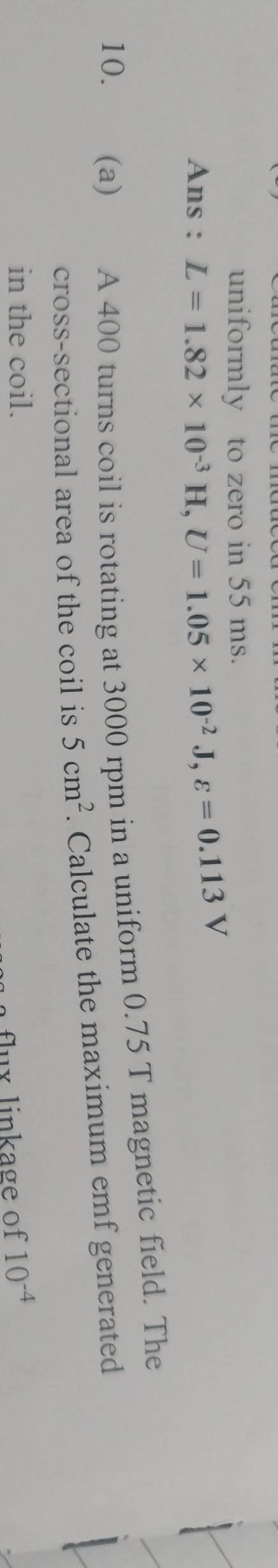 uniformly to zero in 55 ms. 
Ans : L=1.82* 10^(-3)H, U=1.05* 10^(-2)J, varepsilon =0.113V
10. (a) A 400 turns coil is rotating at 3000 rpm in a uniform 0.75 T magnetic field. The 
cross-sectional area of the coil is 5cm^2. Calculate the maximum emf generated 
in the coil. 10^(-4)
flux linkage of