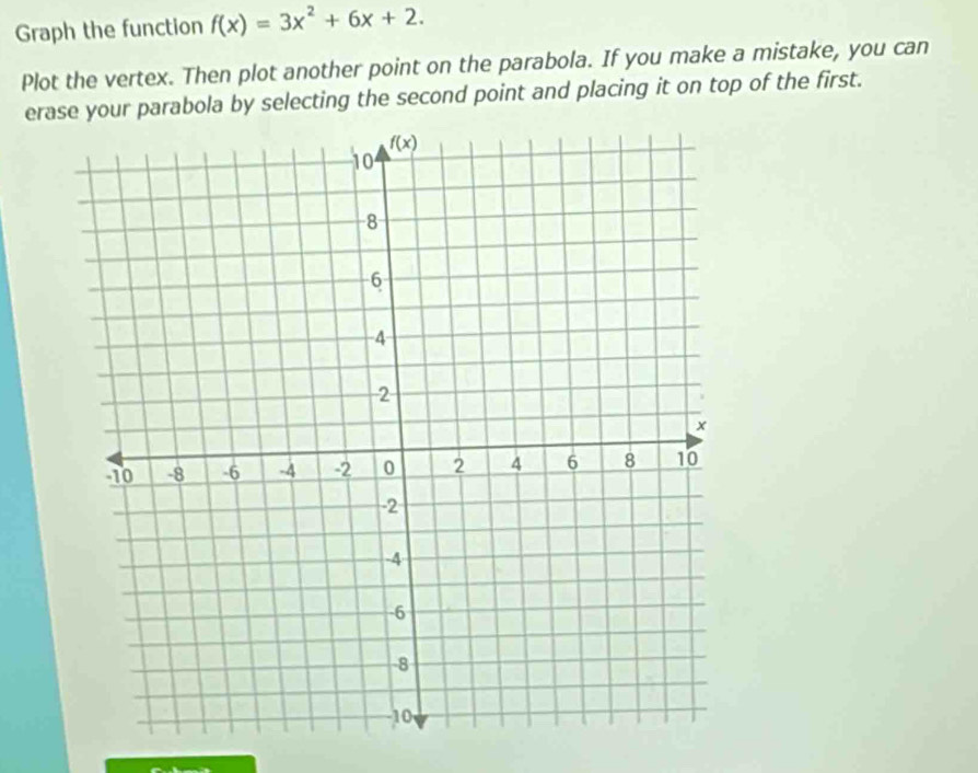 Graph the function f(x)=3x^2+6x+2.
Plot the vertex. Then plot another point on the parabola. If you make a mistake, you can
erase your parabola by selecting the second point and placing it on top of the first.