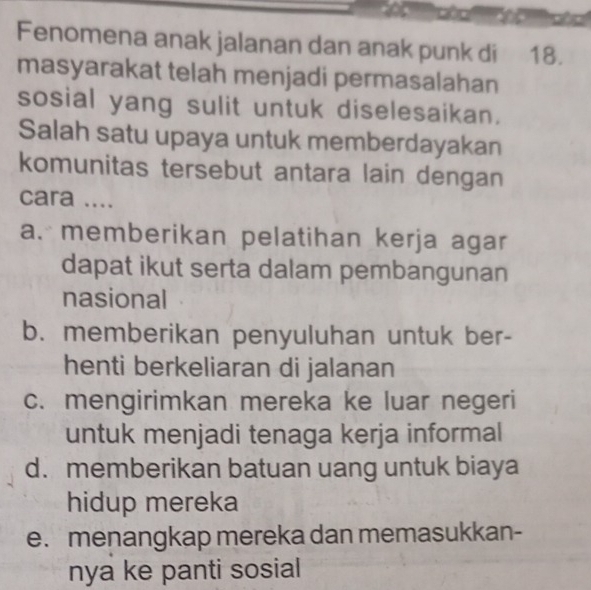 Fenomena anak jalanan dan anak punk di 18.
masyarakat telah menjadi permasalahan
sosial yang sulit untuk diselesaikan.
Salah satu upaya untuk memberdayakan
komunitas tersebut antara lain dengan
cara ....
a. memberikan pelatihan kerja agar
dapat ikut serta dalam pembangunan
nasional
b. memberikan penyuluhan untuk ber-
henti berkeliaran di jalanan
c. mengirimkan mereka ke luar negeri
untuk menjadi tenaga kerja informal
d. memberikan batuan uang untuk biaya
hidup mereka
e. menangkap mereka dan memasukkan-
nya ke panti sosial