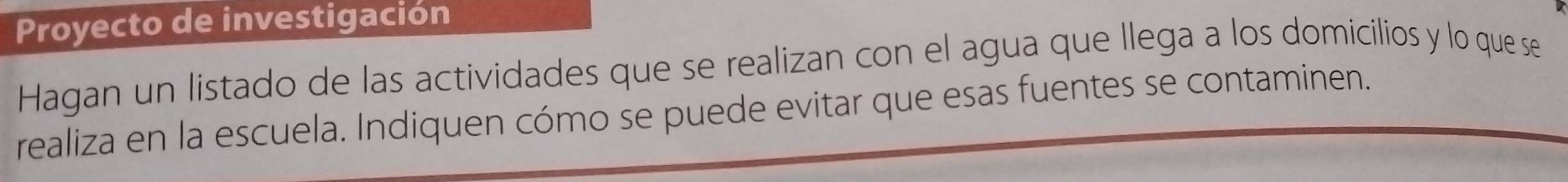 Proyecto de investigación 
Hagan un listado de las actividades que se realizan con el agua que llega a los domicilios y lo que se 
realiza en la escuela. Indiquen cómo se puede evitar que esas fuentes se contaminen.