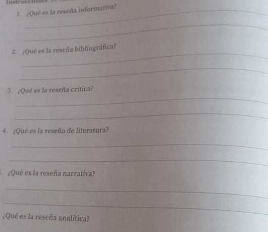 nstraccióne 
1. ¿Qué es la reseña informativa? 
_ 
_ 
2. ¿Qué es la reseña bibliográfica? 
_ 
_ 
3. ¿Qué es la reseña crítica? 
_ 
4. ¿Qué es la reseña de literatura? 
_ 
_ 
¿Qué es la reseña narrativa? 
_ 
_ 
¿Qué es la reseña analítica?