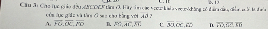 10 D. 12
Câu 3: Cho lục giác đều ABCDEF tâm O. Hãy tìm các vectơ khác vectơ-không có điểm đầu, điểm cuối là đình
của lục giác và tâm O sao cho bằng với overline AB ?
A. vector FO, vector OC, vector FD B. overline FO, overline AC, overline ED C. overline BO, overline OC, overline ED D. overline FO, overline OC, overline ED