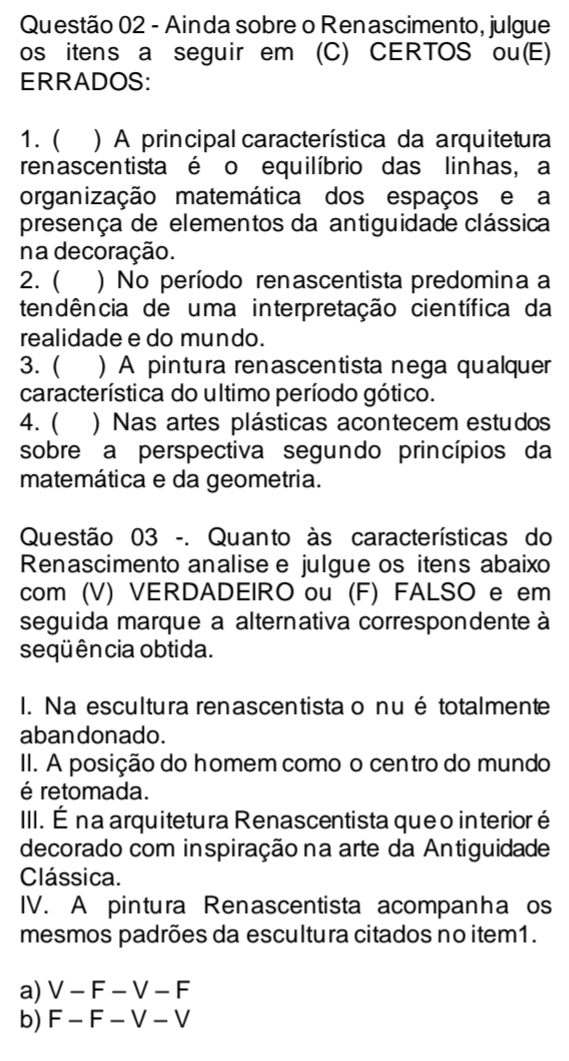 Ainda sobre o Renascimento, julgue
os itens a seguir em (C) CERTOS ou(E)
ERRADOS:
1. ( ) A principal característica da arquitetura
renascen tista é o equilíbrio das linhas, a
organização matemática dos espaços e a
presença de elementos da antiguidade clássica
na decoração.
2. ( ) No período renascentista predomina a
tendência de uma interpretação científica da
realidade e do mundo.
3. ( ) A pintura renascentista nega qualquer
característica do ultimo período gótico.
4. ( ) Nas artes plásticas acontecem estudos
sobre a perspectiva segundo princípios da
matemática e da geometria.
Questão 03 -. Quanto às características do
Renascimento analise e julgue os itens abaixo
com (V) VERDADEIRO ou (F) FALSO e em
seguida marque a alternativa correspondente à
seqüência obtida.
I. Na escultura renascentista o nué totalmente
aban donado.
II. A posição do homem como o centro do mundo
é retomada.
III. É na arquitetura Renascentista queo interior é
decorado com inspiração na arte da Antiguidade
Clássica.
IV. A pintura Renascentista acompanha os
mesmos padrões da escultura citados no item1.
a) V-F-V-F
b) F-F-V-V