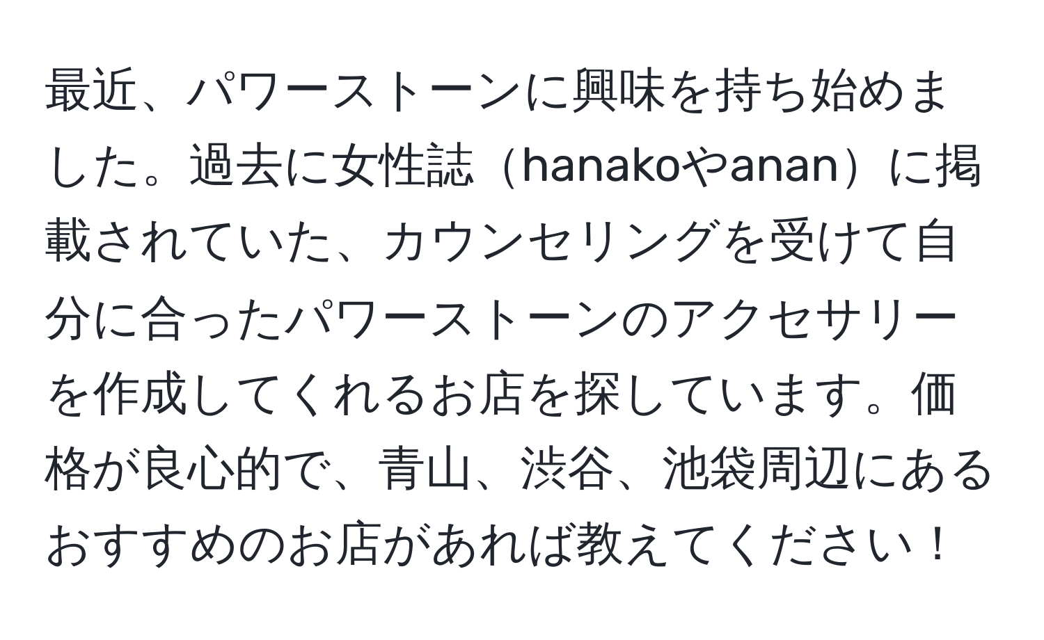 最近、パワーストーンに興味を持ち始めました。過去に女性誌hanakoやananに掲載されていた、カウンセリングを受けて自分に合ったパワーストーンのアクセサリーを作成してくれるお店を探しています。価格が良心的で、青山、渋谷、池袋周辺にあるおすすめのお店があれば教えてください！