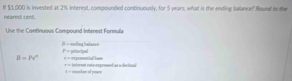 If $1,000 is invested at 2% interest, compounded continuously, for 5 years, what is the ending balance? Round to the 
nearest cent. 
Use the Continuous Compound Interest Formula
B= ending balance
P= principal
B=Pe^t e= exponential base
tau = interest rate expressed as a decimal
t= number of years