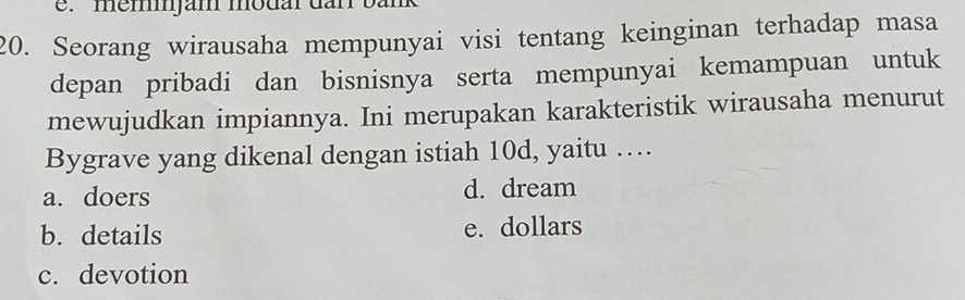 memjam modar dan bank
20. Seorang wirausaha mempunyai visi tentang keinginan terhadap masa
depan pribadi dan bisnisnya serta mempunyai kemampuan untuk
mewujudkan impiannya. Ini merupakan karakteristik wirausaha menurut
Bygrave yang dikenal dengan istiah 10d, yaitu …
a. doers d. dream
b. details e. dollars
c. devotion