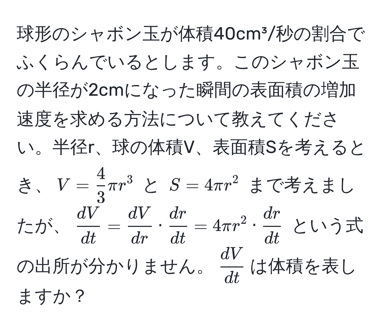 球形のシャボン玉が体積40cm³/秒の割合でふくらんでいるとします。このシャボン玉の半径が2cmになった瞬間の表面積の増加速度を求める方法について教えてください。半径r、球の体積V、表面積Sを考えるとき、$V =  4/3  π r^(3$ と $S = 4 π r^2$ まで考えましたが、$fracdV)dt =  dV/dr  ·  dr/dt  = 4 π r^(2 · fracdr)dt$ という式の出所が分かりません。$ dV/dt $は体積を表しますか？