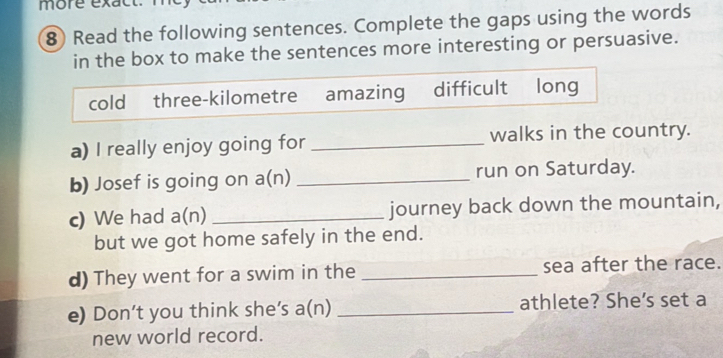 more exac 
8) Read the following sentences. Complete the gaps using the words 
in the box to make the sentences more interesting or persuasive. 
cold three-kilometre amazing difficult long 
a) I really enjoy going for _walks in the country. 
b) Josef is going on a( n) _run on Saturday. 
c) We had a(n) _journey back down the mountain, 
but we got home safely in the end. 
d) They went for a swim in the _sea after the race. 
e) Don’t you think she's a(n) _athlete? She's set a 
new world record.