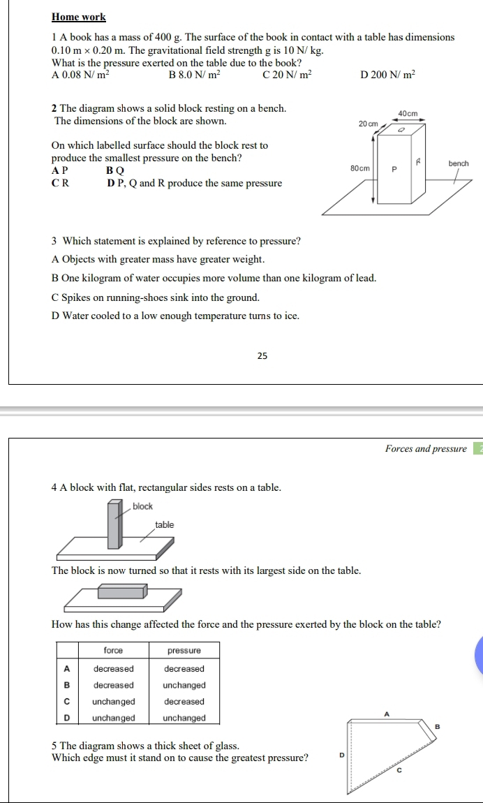 Home work
1 A book has a mass of 400 g. The surface of the book in contact with a table has dimensions
0.10m* 0.20m. The gravitational field strength g is 10 N/ kg.
What is the pressure exerted on the table due to the book?
A 0.08N/m^2 B 8.0N/m^2 C 20N/m^2 D 200N/m^2
2 The diagram shows a solid block resting on a bench.
The dimensions of the block are shown. 
On which labelled surface should the block rest to
produce the smallest pressure on the bench?
A P B Q
C R D P, Q and R produce the same pressure
3 Which statement is explained by reference to pressure?
A Objects with greater mass have greater weight.
B One kilogram of water occupies more volume than one kilogram of lead.
C Spikes on running-shoes sink into the ground.
D Water cooled to a low enough temperature turns to ice.
25
Forces and pressure
4 A block with flat, rectangular sides rests on a table.
The block is now turned so that it rests with its largest side on the table.
How has this change affected the force and the pressure exerted by the block on the table?
force pressure
A decreased decreased
B decreased unchanged
C unchanged decreased
D unchanged unchanged
1
B
5 The diagram shows a thick sheet of glass.
Which edge must it stand on to cause the greatest pressure? D
c