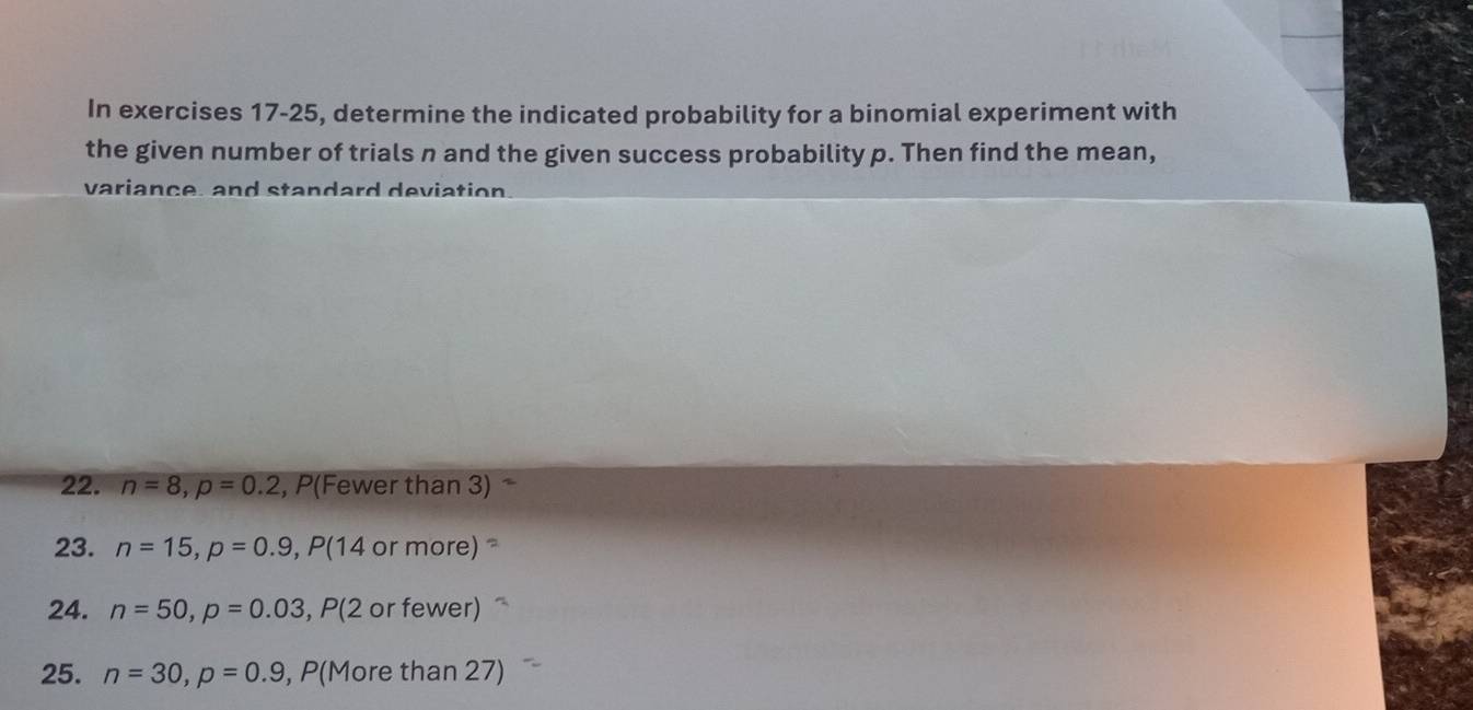 In exercises 17-25, determine the indicated probability for a binomial experiment with 
the given number of trials n and the given success probability p. Then find the mean, 
variance, and standard deviation 
22. n=8, p=0.2 , P(Fewer than 3) 
23. n=15, p=0.9, P(14 or more) 
24. n=50, p=0.03 , P(2 or fewer) 
25. n=30, p=0.9 , P(More than 27)