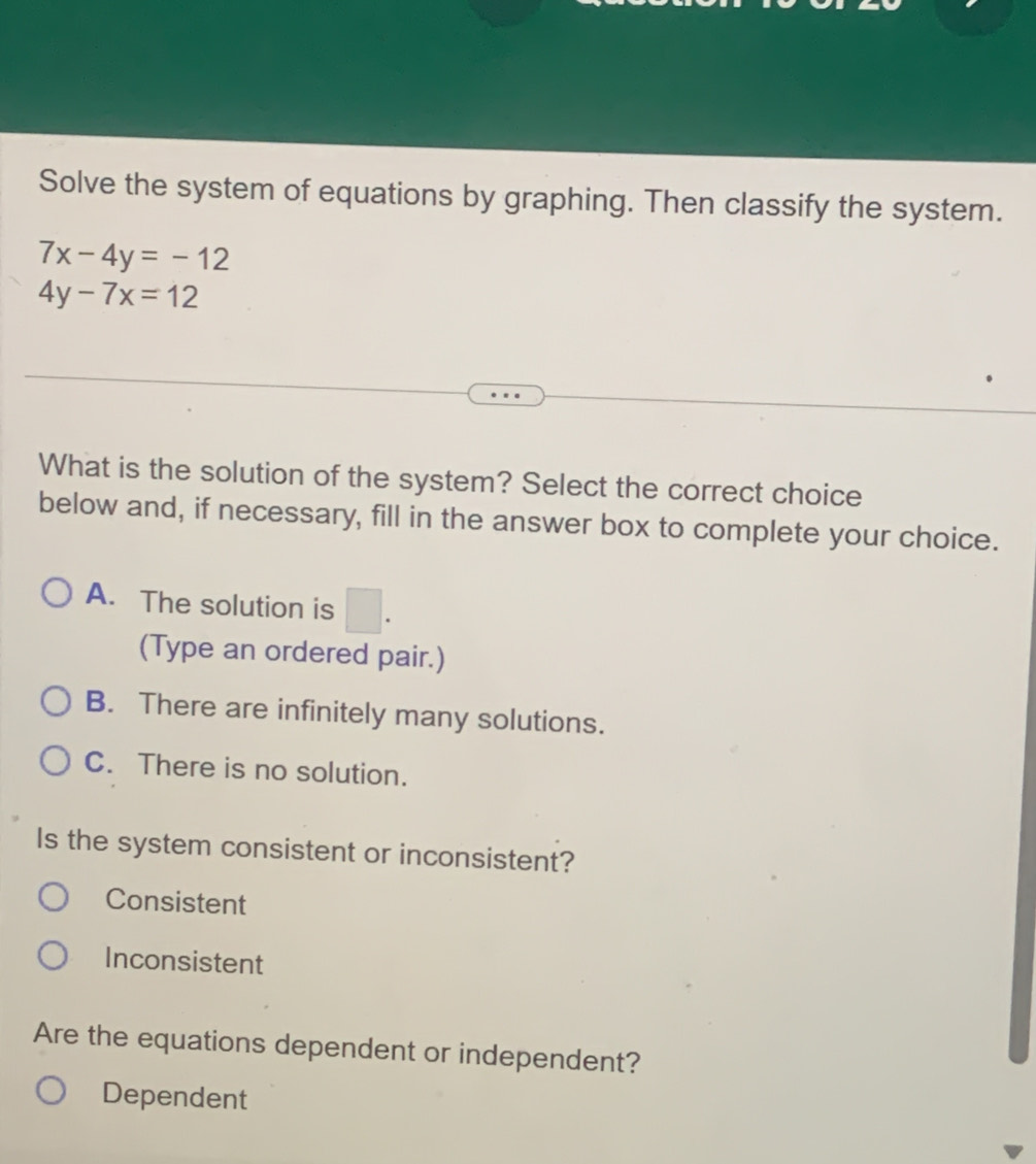 Solve the system of equations by graphing. Then classify the system.
7x-4y=-12
4y-7x=12
What is the solution of the system? Select the correct choice
below and, if necessary, fill in the answer box to complete your choice.
A. The solution is □. 
(Type an ordered pair.)
B. There are infinitely many solutions.
C. There is no solution.
Is the system consistent or inconsistent?
Consistent
Inconsistent
Are the equations dependent or independent?
Dependent