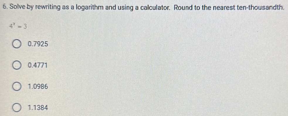 Solve by rewriting as a logarithm and using a calculator. Round to the nearest ten-thousandth.
4^x=3
0.7925
0.4771
1.0986
1.1384