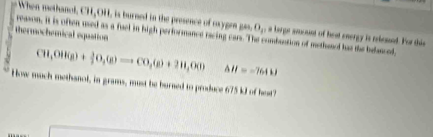 When methanol. CH,OH, is burned in the presence of oxygen Bas, O_3 , a large amount of heat energy is released. For this 
thermochemical equation reason, it is often used as a fuel in high performance racing ears. The combustion of methanol has the balanced,
CH,OH(g)+ 3/2 O_2(g)to CO,(g)+2H_2O(l) △ H=-7644
How much methanol, in grams, must be burned to produce 675 kJ of heat?