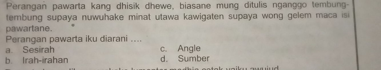 Perangan pawarta kang dhisik dhewe, biasane mung ditulis nganggo tembung-
tembung supaya nuwuhake minat utawa kawigaten supaya wong gelem maca isi
pawartane.
Perangan pawarta iku diarani ....
a. Sesirah c. Angle
b. Irah-irahan d. Sumber
w awuiud