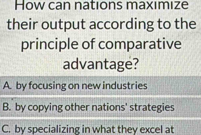 How can nations maxımize
their output according to the
principle of comparative
advantage?
A. by focusing on new industries
B. by copying other nations' strategies
C. by specializing in what they excel at