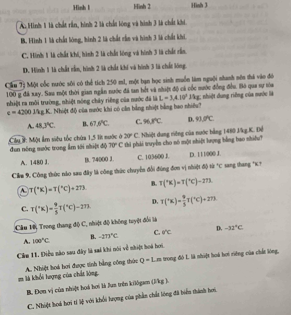 Hình l Hình 2 Hình 3
A. Hình 1 là chất rần, hình 2 là chất lông và hình 3 là chất khí.
B. Hình 1 là chất lòng, hình 2 là chất rắn và hình 3 là chất khí.
C. Hình 1 là chất khí, hình 2 là chất lông và hình 3 là chất rấn.
D. Hình 1 là chất rấn, hình 2 là chất khí và hình 3 là chất lỏng.
Cầu 7ỷ Một cốc nước sôi có thể tích 250 m1, một bạn học sinh muốn làm nguội nhanh nên thả vào đó
100 g đá xay. Sau một thời gian ngắn nước đá tan hết và nhiệt độ cá cốc nước đồng đều. Bô qua sự tóa
nhiệt ra môi trường, nhiệt nóng chảy riêng của nước đá là L=3,4.10^5J/kg; nhiệt dung riêng của nước là
c=4200J/kg.K C. Nhiệt độ của nước khi có cân bằng nhiệt bằng bao nhiêu?
A. 48,3°C. B. 67,6°C. C. 96,8°C. D. 93,0°C.
Câu 8: Một ấm siêu tốc chứa 1,5 lít nước ở 20°C 2. Nhiệt dung riêng của nước bằng 1480 J/kg.K. Để
dun nóng nước trong ẩm tới nhiệt độ 70°C thì phải truyền cho nó một nhiệt lượng bằng bao nhiêu?
A. 1480 J. B. 74000 J. C. 103600 J. D. 111000 J.
Câu 9. Công thức nào sau đây là công thức chuyển đổi đúng đơn vị nhiệt độ từ *C sang thang *K?
A. T(^circ K)=T(^circ C)+273.
B. T(^circ K)=T(^circ C)-273.
C. T(^circ K)= 9/5 T(^circ C)-273.
D. T(^circ K)= 9/5 T(^circ C)+273.
Câu 10, Trong thang độ C, nhiệt độ không tuyệt đối là
D. -32°C.
A. 100°C.
B. -273°C.
C. 0°C.
Câu 11. Điều nào sau đây là sai khi nói về nhiệt hoá hơi.
A. Nhiệt hoá hơi được tính bằng công thức Q=L m trong đỏ L là nhiệt hoá hơi riêng của chất lỏng,
m là khối lượng của chất lỏng.
B. Đơn vị của nhiệt hoá hơi là Jun trên kilôgam (J/kg ).
C. Nhiệt hoá hơi tỉ lệ với khối lượng của phần chất lỏng đã biến thành hơi.