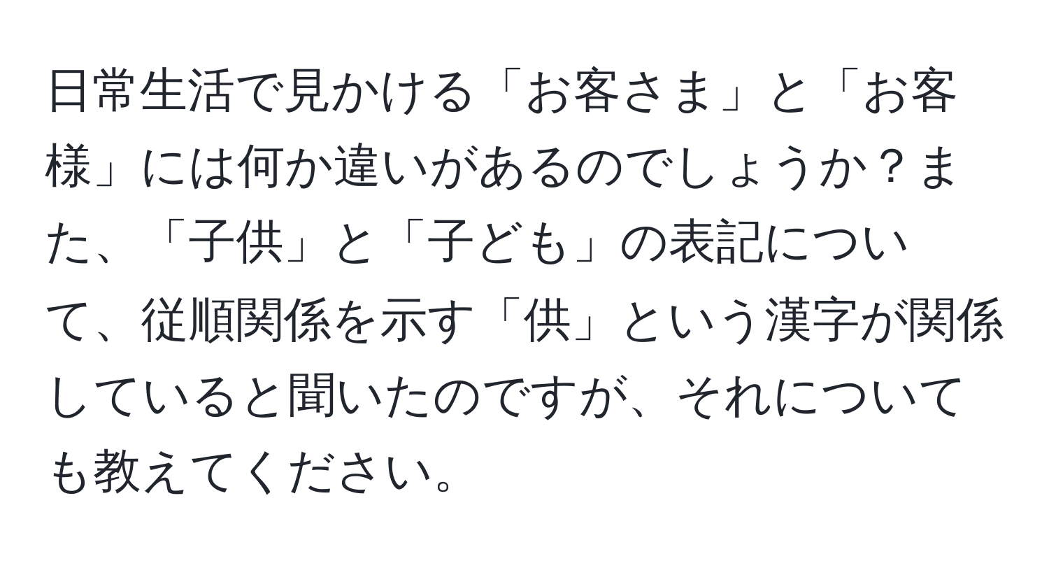 日常生活で見かける「お客さま」と「お客様」には何か違いがあるのでしょうか？また、「子供」と「子ども」の表記について、従順関係を示す「供」という漢字が関係していると聞いたのですが、それについても教えてください。