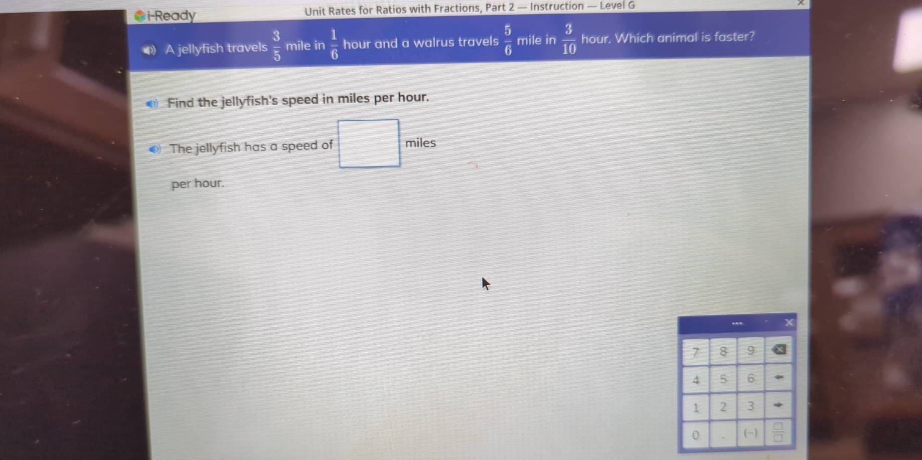 i-Ready Unit Rates for Ratios with Fractions, Part 2 — Instruction — Level G 
A jellyfish travels  3/5  mile in  1/6  hour and a walrus travels  5/6  mile in  3/10  hour. Which animal is faster? 
Find the jellyfish's speed in miles per hour. 
() The jellyfish has a speed of miles
per hour.