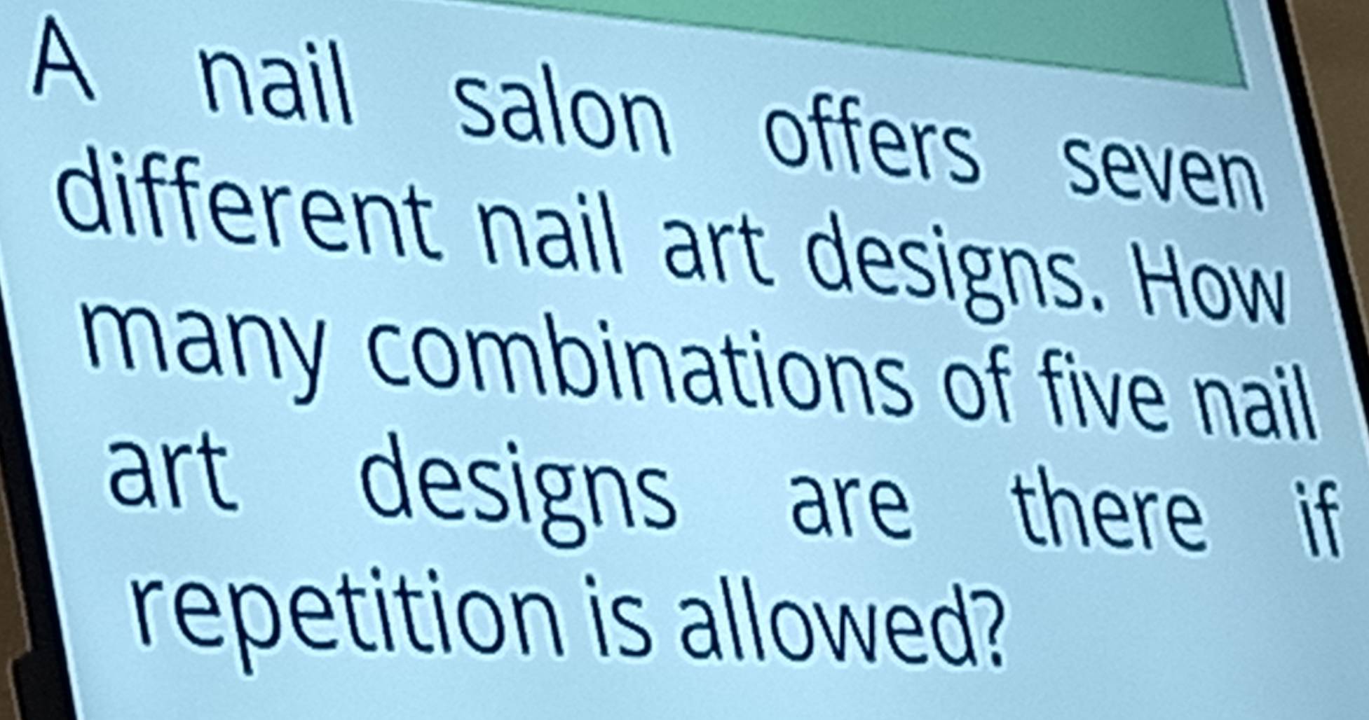 A nail salon offers seven 
different nail art designs. How 
many combinations of five nail 
art designs are there if 
repetition is allowed?