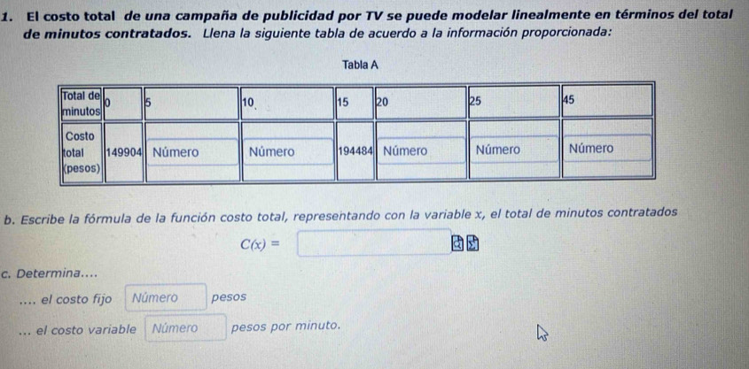 El costo total de una campaña de publicidad por TV se puede modelar linealmente en términos del total 
de minutos contratados. Llena la siguiente tabla de acuerdo a la información proporcionada: 
Tabla A 
b. Escribe la fórmula de la función costo total, representando con la variable x, el total de minutos contratados
C(x)=□
c. Determina.... 
.... el costo fijo Número pesos 
... el costo variable Número pesos por minuto.