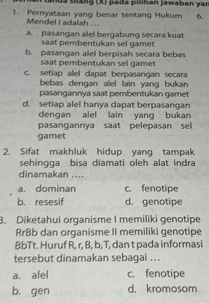 anua siang (X) pada pilihan jawaban yar
1. Pernyataan yang benar tentang Hukum 6.
Mendel I adalah . ..
a. pasangan alel bergabung secara kuat
saat pembentukan sel gamet
b. pasangan alel berpisah secara bebas
saat pembentukan sel gamet
c. setiap alel dapat berpasangan secara
bebas dengan alel lain yang bukan
pasangannya saat pembentukan gamet
d. setiap alel hanya dapat berpasangan
dengan alel lain yang bukan
pasangannya saat pelepasan sel
gamet
2. Sifat makhluk hidup yang tampak
sehingga bisa diamati oleh alat indra
dinamakan ...
a. dominan c. fenotipe
b. resesif d. genotipe
3. Diketahui organisme I memiliki genotipe
RrBb dan organisme II memiliki genotipe
BbTt. Huruf R, r, B, b, T, dan t pada informasi
tersebut dinamakan sebagai ...
a. alel c. fenotipe
b. gen d. kromosom