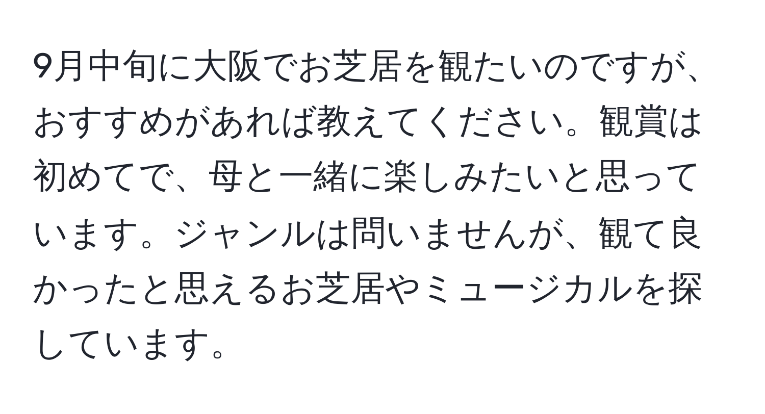 9月中旬に大阪でお芝居を観たいのですが、おすすめがあれば教えてください。観賞は初めてで、母と一緒に楽しみたいと思っています。ジャンルは問いませんが、観て良かったと思えるお芝居やミュージカルを探しています。