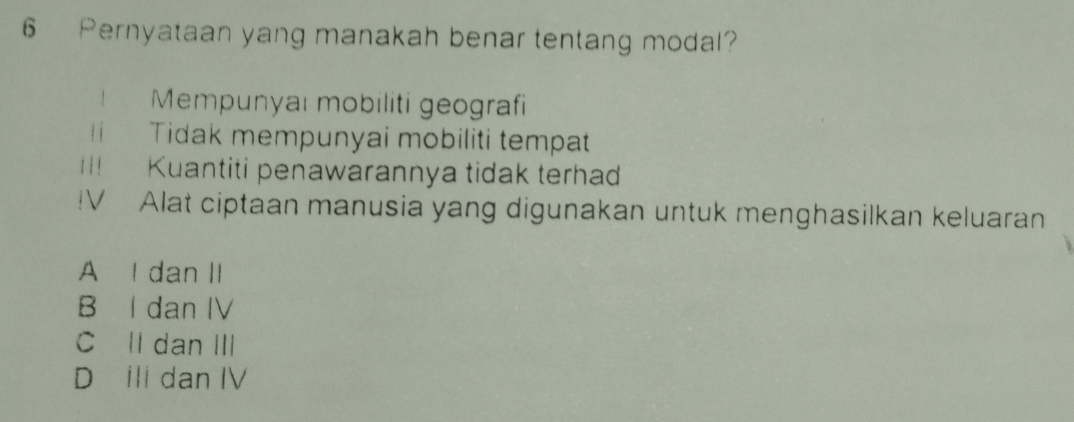 Pernyataan yang manakah benar tentang modal
！ Mempunyai mobiliti geografi
t Tidak mempunyai mobiliti tempat
i ! | Kuantiti penawarannya tidak terha
V Alat ciptaan manusia yang digunakan untuk menghasilkan keluaran
A I dan II
B I dan IV
C II dan III
D ili dan IV